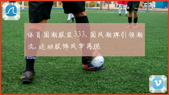 体育国潮服装333,国风潮牌引领潮流,运动服饰风华再现