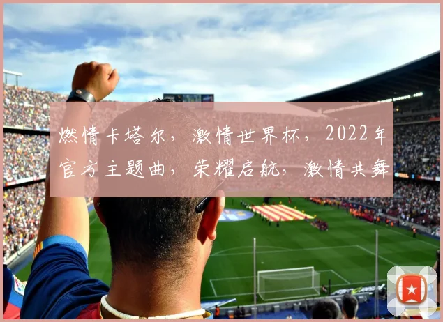 燃情卡塔尔，激情世界杯，2022年官方主题曲，荣耀启航，激情共舞